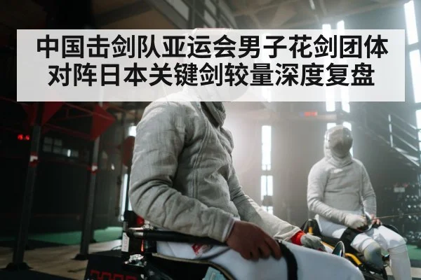 中国击剑队亚运会男子花剑团体对阵日本关键剑较量深度复盘